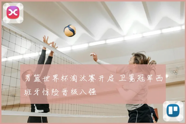 男篮世界杯淘汰赛开启 卫冕冠军西班牙惊险晋级八强
