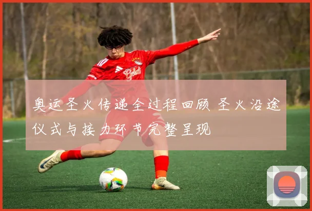 奥运圣火传递全过程回顾 圣火沿途仪式与接力环节完整呈现