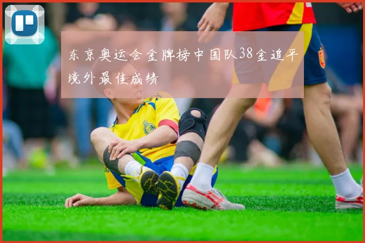 东京奥运会金牌榜中国队38金追平境外最佳成绩
