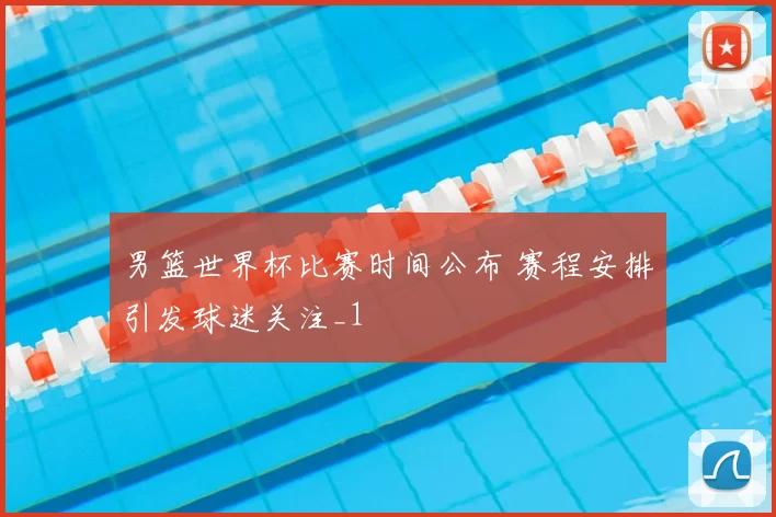 男篮世界杯比赛时间公布 赛程安排引发球迷关注_1