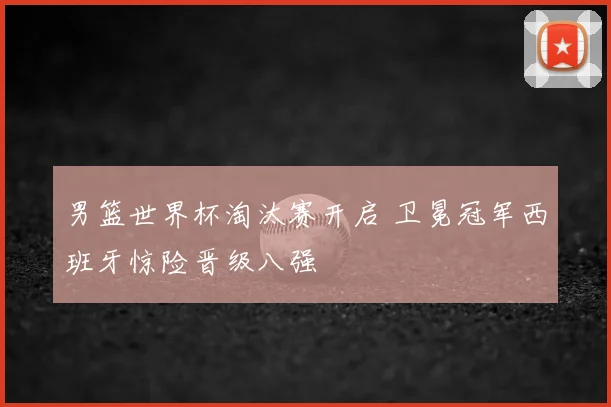 男篮世界杯淘汰赛开启 卫冕冠军西班牙惊险晋级八强