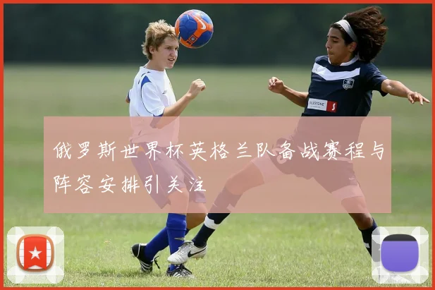俄罗斯世界杯英格兰队备战赛程与阵容安排引关注