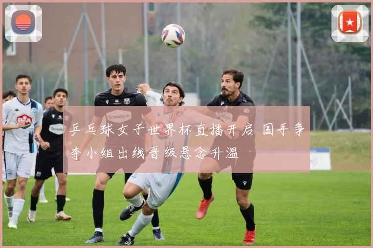 乒乓球女子世界杯直播开启 国手争夺小组出线晋级悬念升温