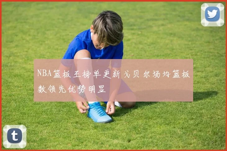 NBA篮板王榜单更新戈贝尔场均篮板数领先优势明显