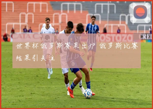 世界杯俄罗斯赛果出炉 俄罗斯比赛结果引关注
