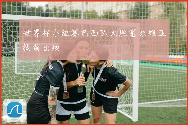 世界杯小组赛巴西队大胜塞尔维亚提前出线