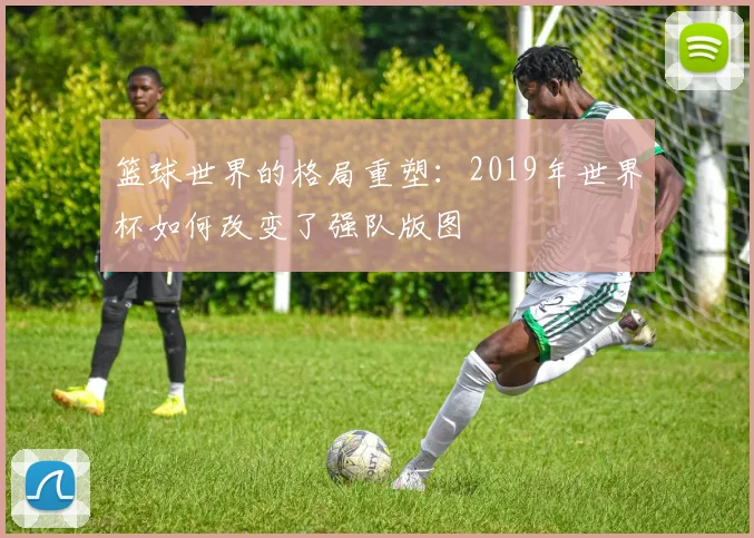 篮球世界的格局重塑：2019年世界杯如何改变了强队版图