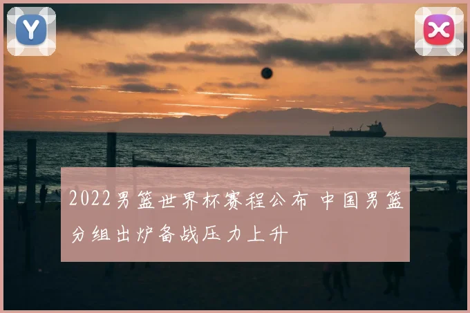 2022男篮世界杯赛程公布 中国男篮分组出炉备战压力上升