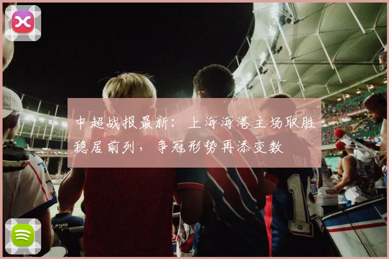 中超战报最新：上海海港主场取胜稳居前列，争冠形势再添变数