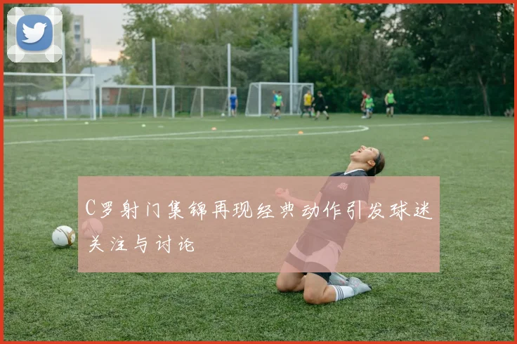 C罗射门集锦再现经典动作引发球迷关注与讨论