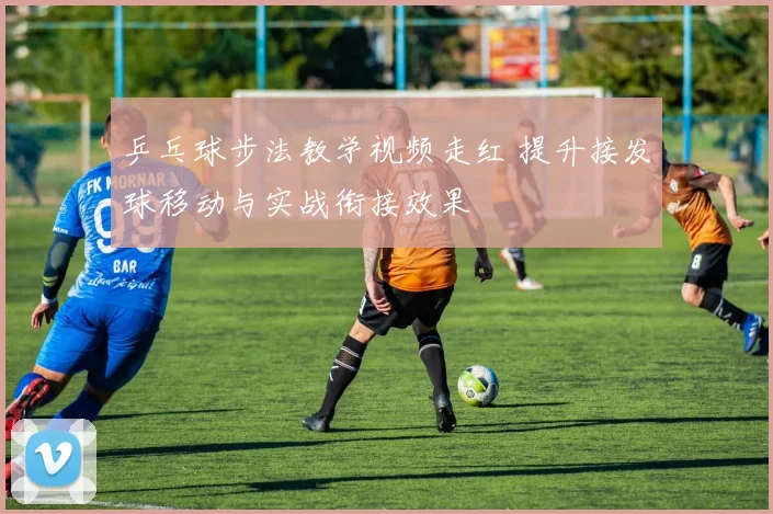 乒乓球步法教学视频走红 提升接发球移动与实战衔接效果