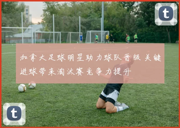 加拿大足球明星助力球队晋级 关键进球带来淘汰赛竞争力提升