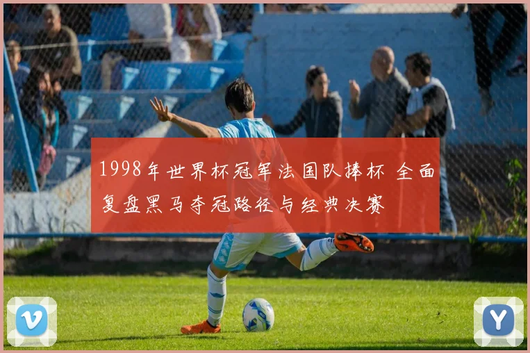 1998年世界杯冠军法国队捧杯 全面复盘黑马夺冠路径与经典决赛