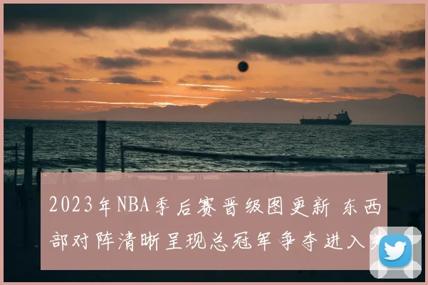 2023年NBA季后赛晋级图更新 东西部对阵清晰呈现总冠军争夺进入关键阶段