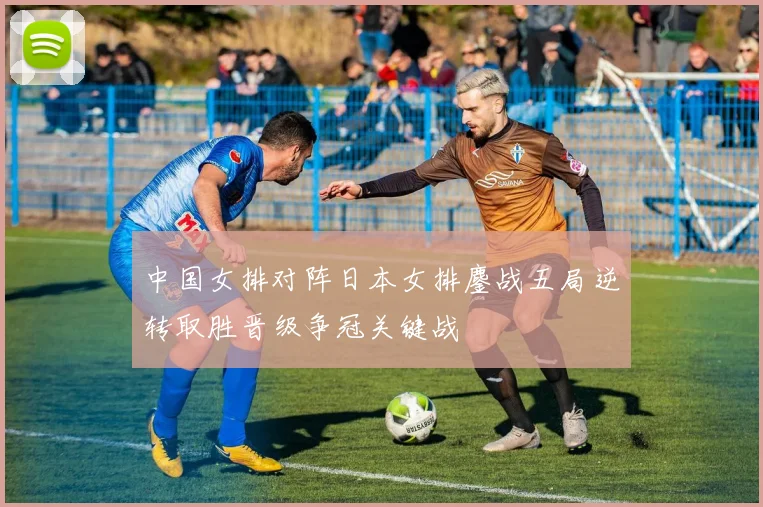 中国女排对阵日本女排鏖战五局逆转取胜晋级争冠关键战