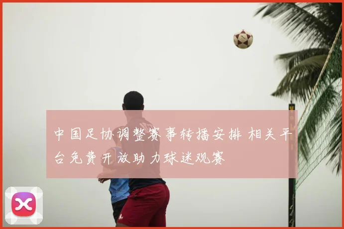 中国足协调整赛事转播安排 相关平台免费开放助力球迷观赛