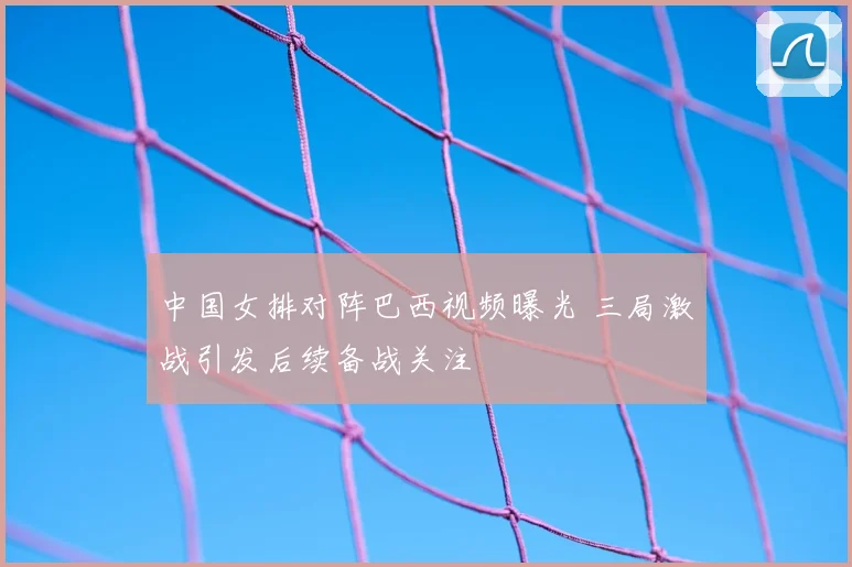 中国女排对阵巴西视频曝光 三局激战引发后续备战关注