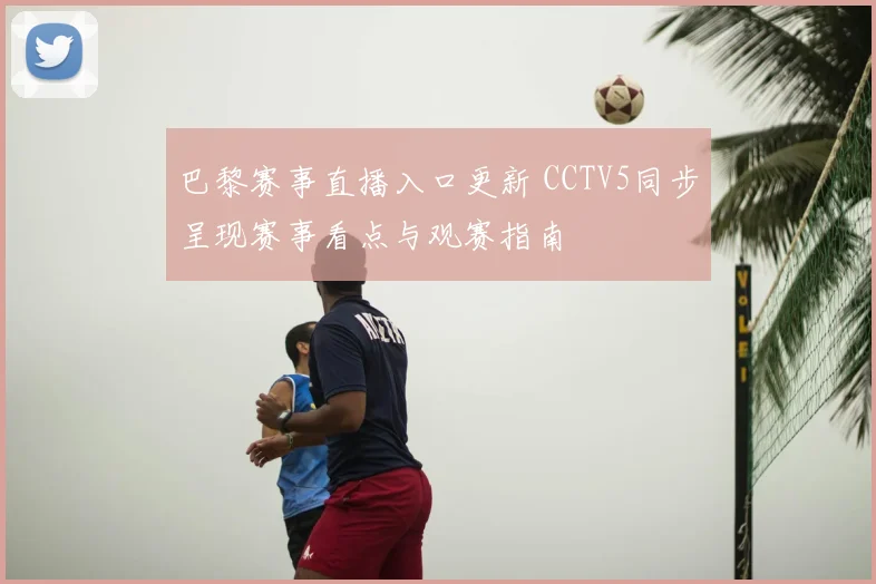 巴黎赛事直播入口更新 CCTV5同步呈现赛事看点与观赛指南