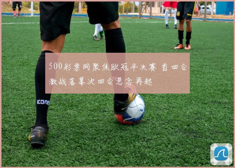 500彩票网聚焦欧冠半决赛 首回合激战落幕次回合悬念再起