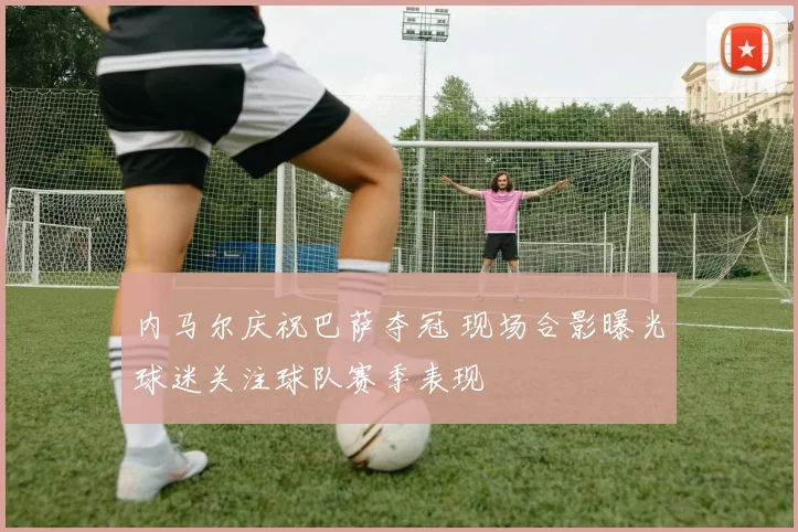 内马尔庆祝巴萨夺冠 现场合影曝光球迷关注球队赛季表现