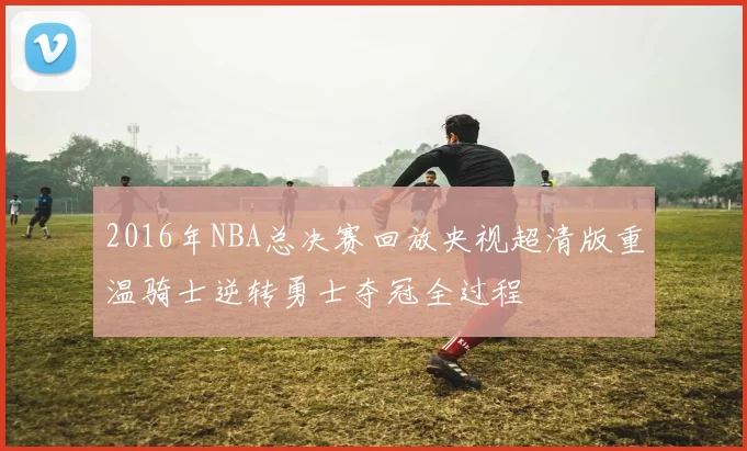 2016年NBA总决赛回放央视超清版重温骑士逆转勇士夺冠全过程