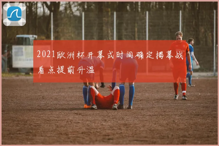 2021欧洲杯开幕式时间确定揭幕战看点提前升温