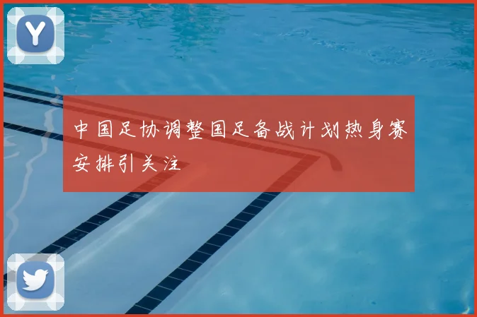 中国足协调整国足备战计划热身赛安排引关注