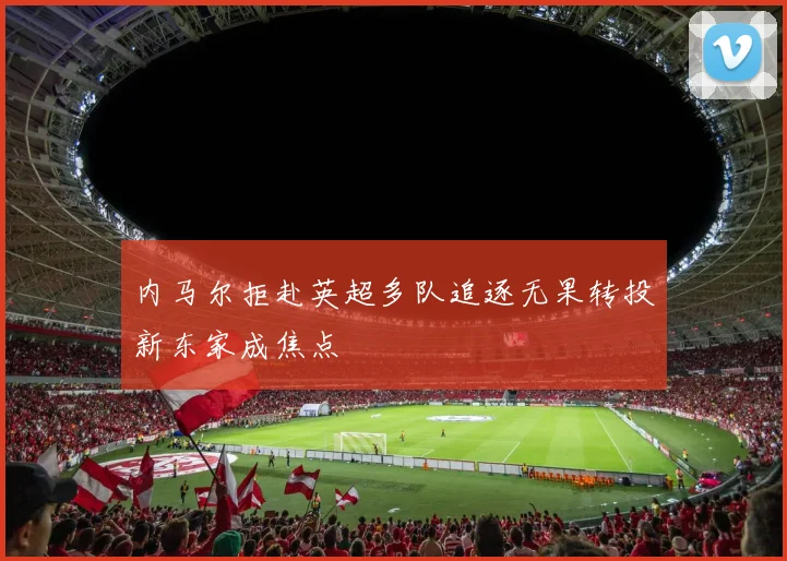 内马尔拒赴英超多队追逐无果转投新东家成焦点