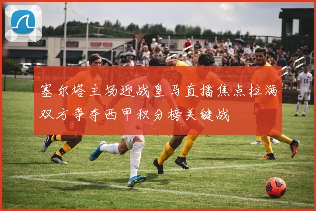塞尔塔主场迎战皇马直播焦点拉满双方争夺西甲积分榜关键战