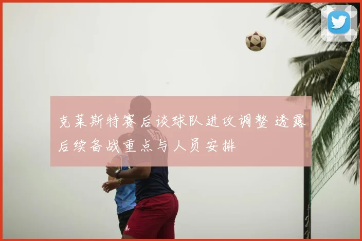 克莱斯特赛后谈球队进攻调整 透露后续备战重点与人员安排