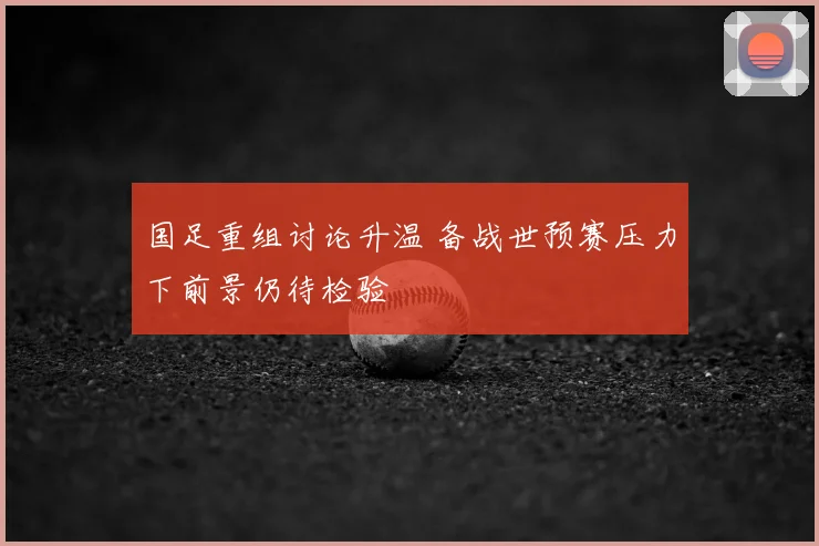 国足重组讨论升温 备战世预赛压力下前景仍待检验
