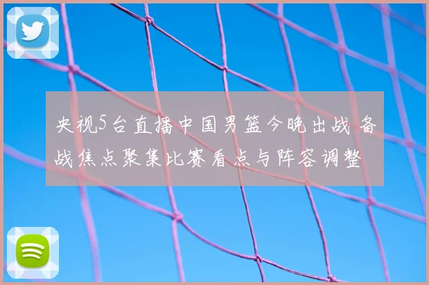 央视5台直播中国男篮今晚出战 备战焦点聚集比赛看点与阵容调整