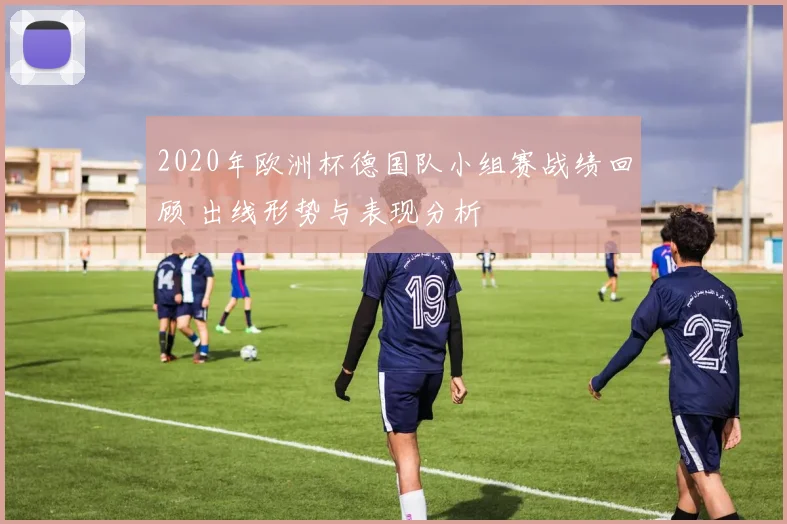 2020年欧洲杯德国队小组赛战绩回顾 出线形势与表现分析