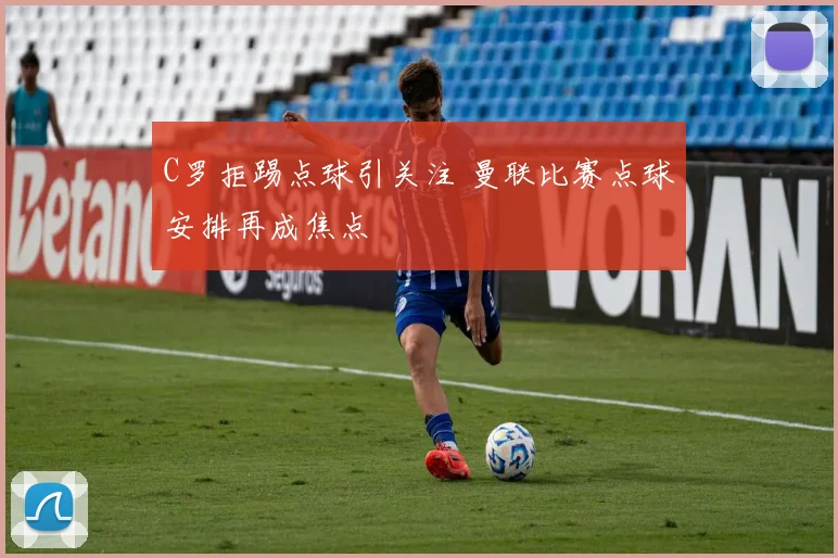 C罗拒踢点球引关注 曼联比赛点球安排再成焦点