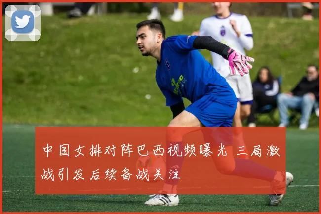 中国女排对阵巴西视频曝光 三局激战引发后续备战关注
