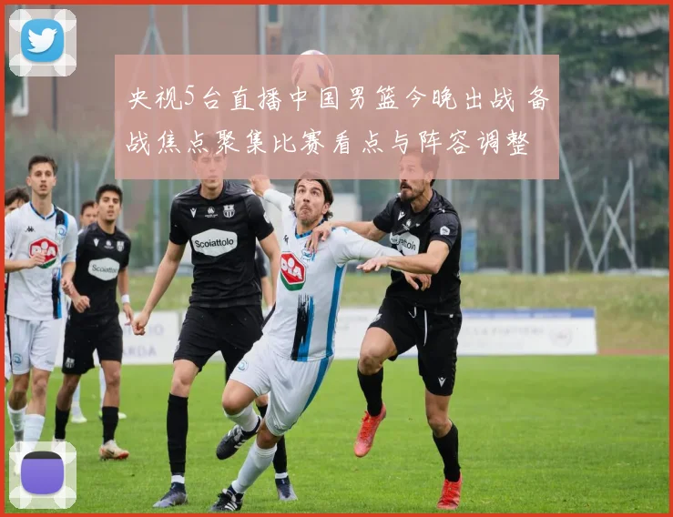 央视5台直播中国男篮今晚出战 备战焦点聚集比赛看点与阵容调整
