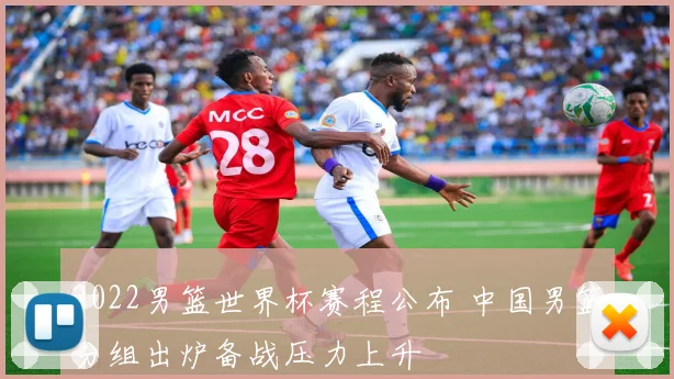 2022男篮世界杯赛程公布 中国男篮分组出炉备战压力上升