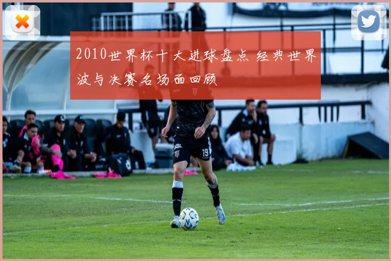 2010世界杯十大进球盘点 经典世界波与决赛名场面回顾